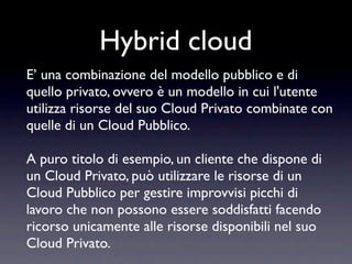 Hybrid cloud
E’ una combinazione del modello pubblico e di
quello privato, ovvero è un modello in cui l'utente
utilizza risorse del suo Cloud Privato combinate con
quelle di un Cloud Pubblico.

A puro titolo di esempio, un cliente che dispone di
un Cloud Privato, può utilizzare le risorse di un
Cloud Pubblico per gestire improvvisi picchi di
lavoro che non possono essere soddisfatti facendo
ricorso unicamente alle risorse disponibili nel suo
Cloud Privato.
 