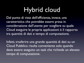 Hybrid cloud
Dal punto di vista dell'efﬁcienza, invece, una
caratteristica che potrebbe essere presa in
considerazione dall'utente per scegliere su quale
Cloud eseguire le proprie applicazioni è il rapporto
tra quantità di dati e tempo di computazione.

Infatti, trasferire una grande quantità di dati su un
Cloud Pubblico risulta conveniente solo quando
deve essere eseguito un task che richiede un elevato
tempo di computazione.
 