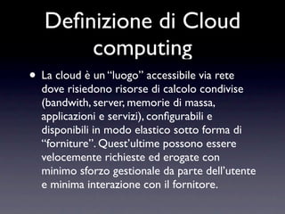 Deﬁnizione di Cloud
       computing
• La cloud è un “luogo” accessibile via rete
  dove risiedono risorse di calcolo condivise
  (bandwith, server, memorie di massa,
  applicazioni e servizi), conﬁgurabili e
  disponibili in modo elastico sotto forma di
  “forniture”. Quest’ultime possono essere
  velocemente richieste ed erogate con
  minimo sforzo gestionale da parte dell’utente
  e minima interazione con il fornitore.
 