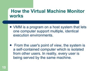   How the Virtual Machine Monitor works VMM is a program on a host system that lets one computer support multiple, identical execution environments. From the user's point of view, the system is a self-contained computer which is isolated from other users. In reality, every user is being served by the same machine.  