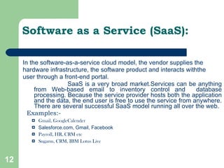 Software as a Service (SaaS): In the software-as-a-service cloud model, the vendor supplies the hardware infrastructure, the software product and interacts withthe user through a front-end portal.  SaaS is a very broad market.Services can be anything from Web-based email to inventory control and  database processing. Because the service provider hosts both the application and the data, the end user is free to use the service from anywhere. There are several successful SaaS model running all over the web. Examples:- Gmail, GoogleCalender Salesforce.com, Gmail, Facebook Payroll, HR, CRM etc Sugarm, CRM, IBM Lotus Live 