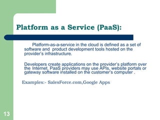 Platform-as-a-service in the cloud is defined as a set of software and  product development tools hosted on the provider’s infrastructure. Developers create applications on the provider’s platform over the  Internet. PaaS providers may use APIs, website portals or gateway software installed on the customer’s computer . Examples:- SalesForce.com,Google Apps Platform as a Service (PaaS): 