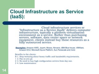 Cloud Infrastructure as Service (IaaS):   Cloud infrastructure services or "Infrastructure as a Service (IaaS)" delivers computer infrastructure, typically a platform virtualization environment as a service. Rather than purchasing servers, software, data center space or network equipment, clients instead buy those resources as a fully outsourced service. Examples:  Amazon AWS, Joyent, Mosso, Nirvanix ,IBM Blue house, VMWare, Amazon EC2, Microsoft Azure Platform, Sun Parascale and more Benefits to the clients:   1. Stop worrying about heavy traffic and bandwidth requirements.   2. Pay as you go.   3. No need to buy high configuration servers from day one.   4. Low maintenance. 
