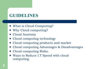 GUIDELINES What is Cloud Computing? Why Cloud computing?  Cloud Anatomy Cloud computing technology Cloud computing products and market Cloud computing Advantages & Disadvantages Cloud computing Risks. Ways to Reduce I.T Spend with cloud computing. 