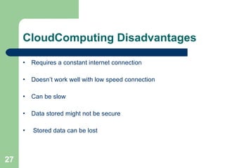 CloudComputing Disadvantages Requires a constant internet connection Doesn’t work well with low speed connection Can be slow Data stored might not be secure Stored data can be lost 