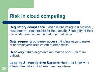   Risk in cloud computing Regulatory compliance  : when outsourcing to a provider , customer are responsible for the security & integrity of their own data, even when it is held by third party Data segmentation/user access  : finding ways to make sure employees receive adequate access Recovery  : Data segmentation makes back-ups more difficult Logging & Investigative Support : Harder to know who altered the data and where they came from 