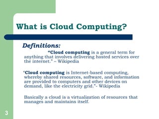 What is Cloud Computing? Definitions:   “ Cloud computing  is a general term for anything that involves delivering hosted services over the internet.” – Wikipedia “ Cloud computing  is Internet-based computing, whereby shared resources, software, and information are provided to computers and other devices on demand, like the electricity grid.”- Wikipedia  Basically a cloud is a virtualization of resources that manages and maintains itself.  