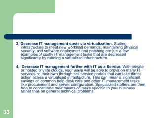 3. Decrease IT management costs via virtualization.  Scaling infrastructure to meet new workload demands, maintaining physical security, and software deployment and patching are just a few examples of costly IT management tasks that are decreased significantly by running a virtualized infrastructure. 4.  Decrease IT management further with IT as a Service.  With private or hosted private clouds, your users will be able to provision many IT services on their own through self-service portals that can take direct action across a virtualized infrastructure. This can mean a significant savings on common help desk calls and other IT management tasks like procurement and server configuration. Specialized staffers are then free to concentrate their talents on tasks specific to your business rather than on general technical problems. 