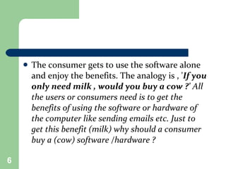 The consumer gets to use the software alone and enjoy the benefits. The analogy is , ' If you only need milk , would you buy a cow ?'  All the users or consumers need is to get the benefits of using the software or hardware of the computer like sending emails etc. Just to get this benefit (milk) why should a consumer buy a (cow) software /hardware ?   