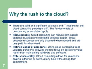 Why the rush to the cloud? There are valid and significant business and IT reasons for the cloud computing paradigm shift. The fundamentals of outsourcing as a solution apply.  Reduced cost:  Cloud computing can reduce both capital expense (CapEx) and operating expense (OpEx) costs because resources are only acquired when needed and are only paid for when used.  Refined usage of personnel:  Using cloud computing frees valuable personnel allowing them to focus on delivering value rather than maintaining hardware and software.  Robust scalability:  Cloud computing allows for immediate scaling, either up or down, at any time without long-term commitment.  