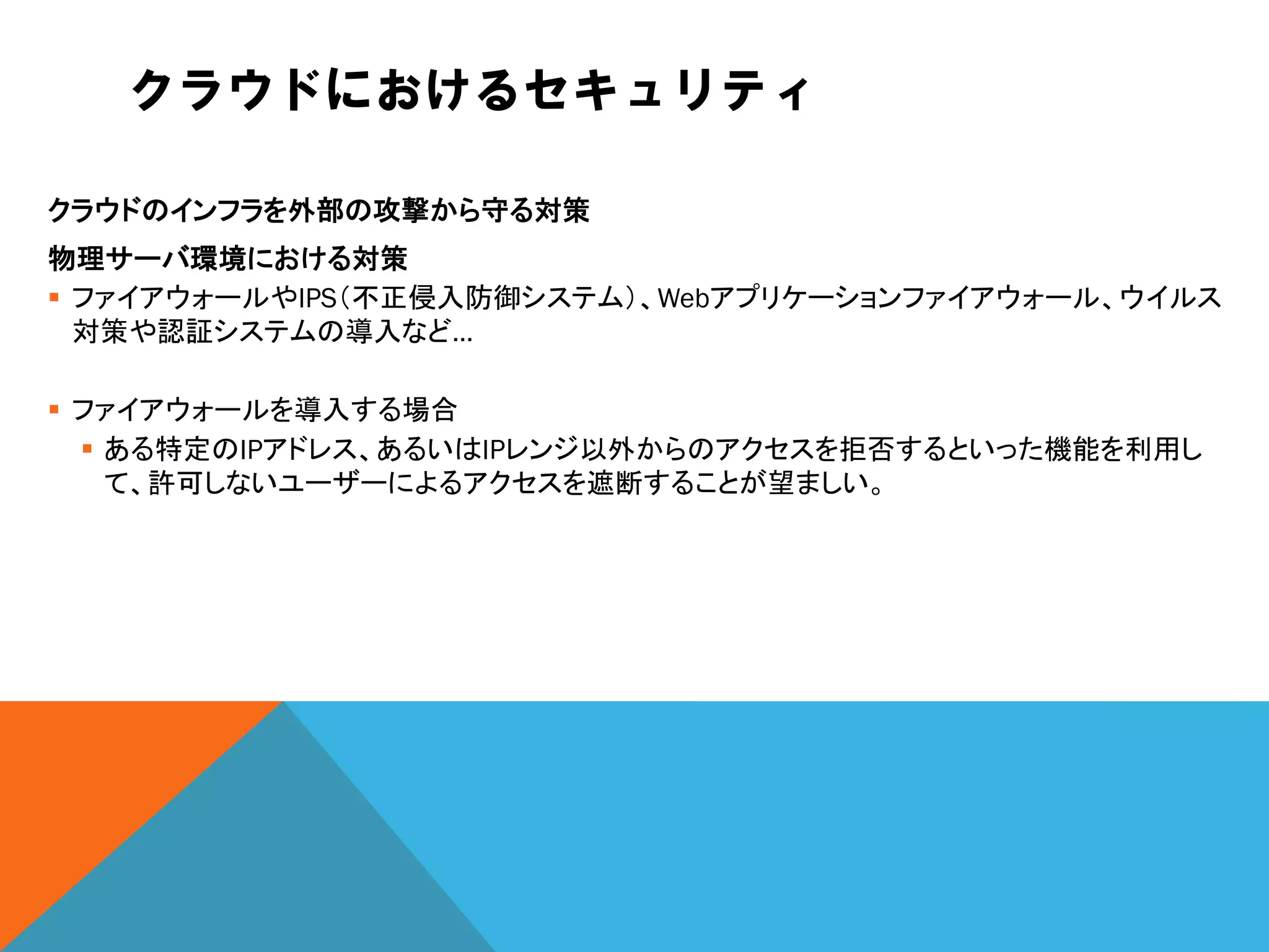 クラウドにおけるセキュリティ

クラウドのインフラを外部の攻撃から守る対策
物理サーバ環境における対策
 ファイアウォールやIPS（不正侵入防御システム）、Webアプリケーションファイアウォール、ウイルス
  対策や認証システムの導入など…

 ファイアウォールを導入する場合
   ある特定のIPアドレス、あるいはIPレンジ以外からのアクセスを拒否するといった機能を利用し
    て、許可しないユーザーによるアクセスを遮断することが望ましい。
 