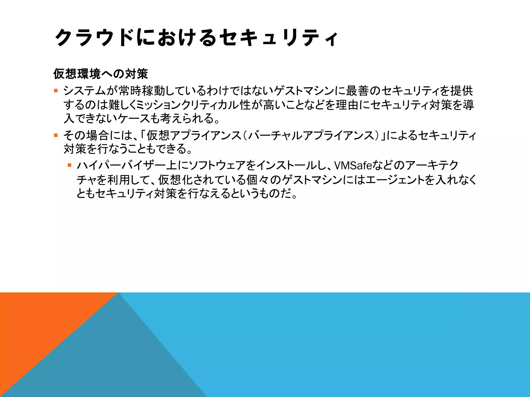 クラウドにおけるセキュリティ
仮想環境への対策
 システムが常時稼動しているわけではないゲストマシンに最善のセキュリティを提供
  するのは難しくミッションクリティカル性が高いことなどを理由にセキュリティ対策を導
  入できないケースも考えられる。
 その場合には、「仮想アプライアンス（バーチャルアプライアンス）」によるセキュリティ
  対策を行なうこともできる。
   ハイパーバイザー上にソフトウェアをインストールし、VMSafeなどのアーキテク
    チャを利用して、仮想化されている個々のゲストマシンにはエージェントを入れなく
    ともセキュリティ対策を行なえるというものだ。
 