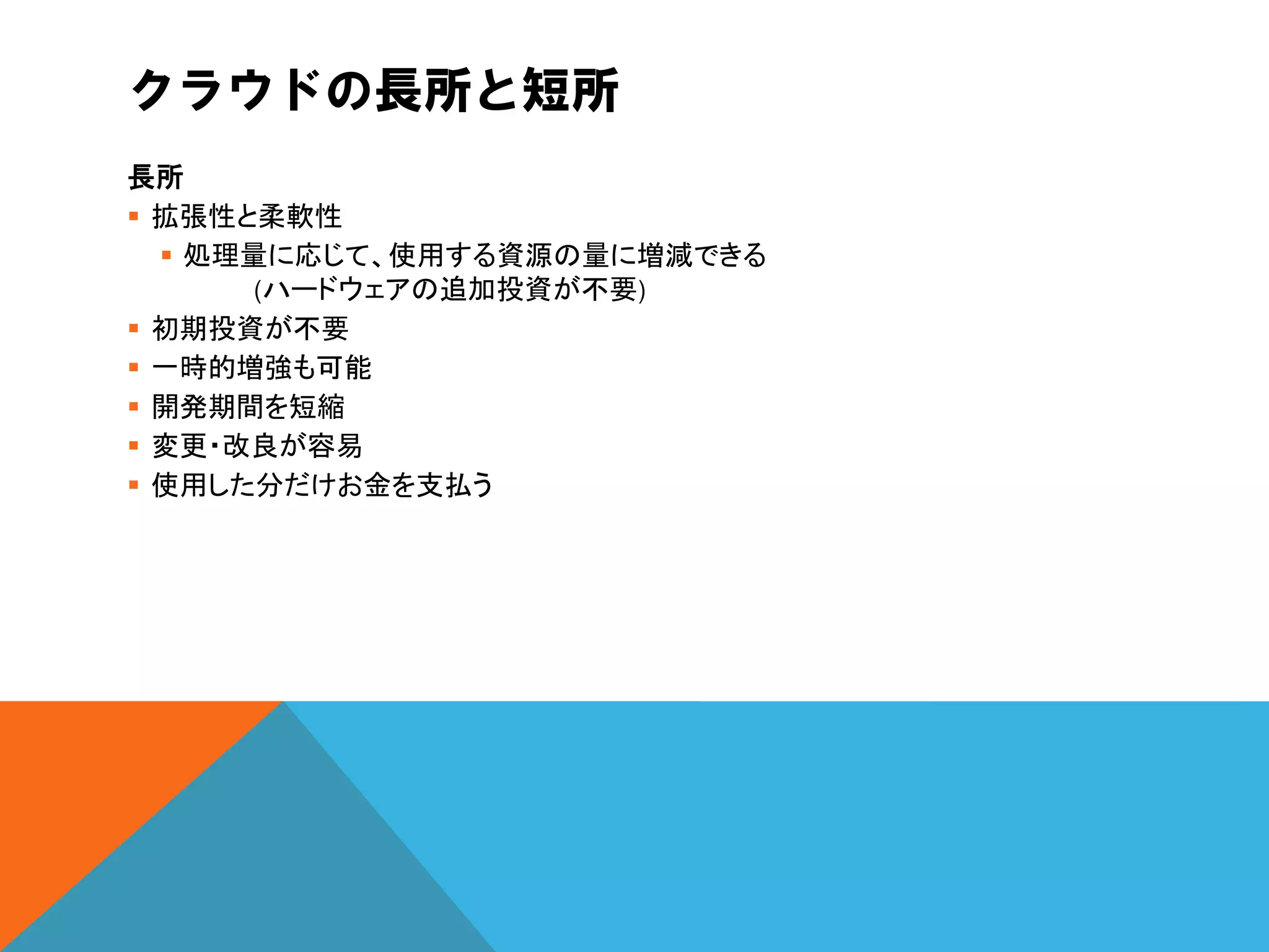 クラウドの長所と短所
長所
 拡張性と柔軟性
   処理量に応じて、使用する資源の量に増減できる
       (ハードウェアの追加投資が不要)
 初期投資が不要
 一時的増強も可能
 開発期間を短縮
 変更・改良が容易
 使用した分だけお金を支払う
 