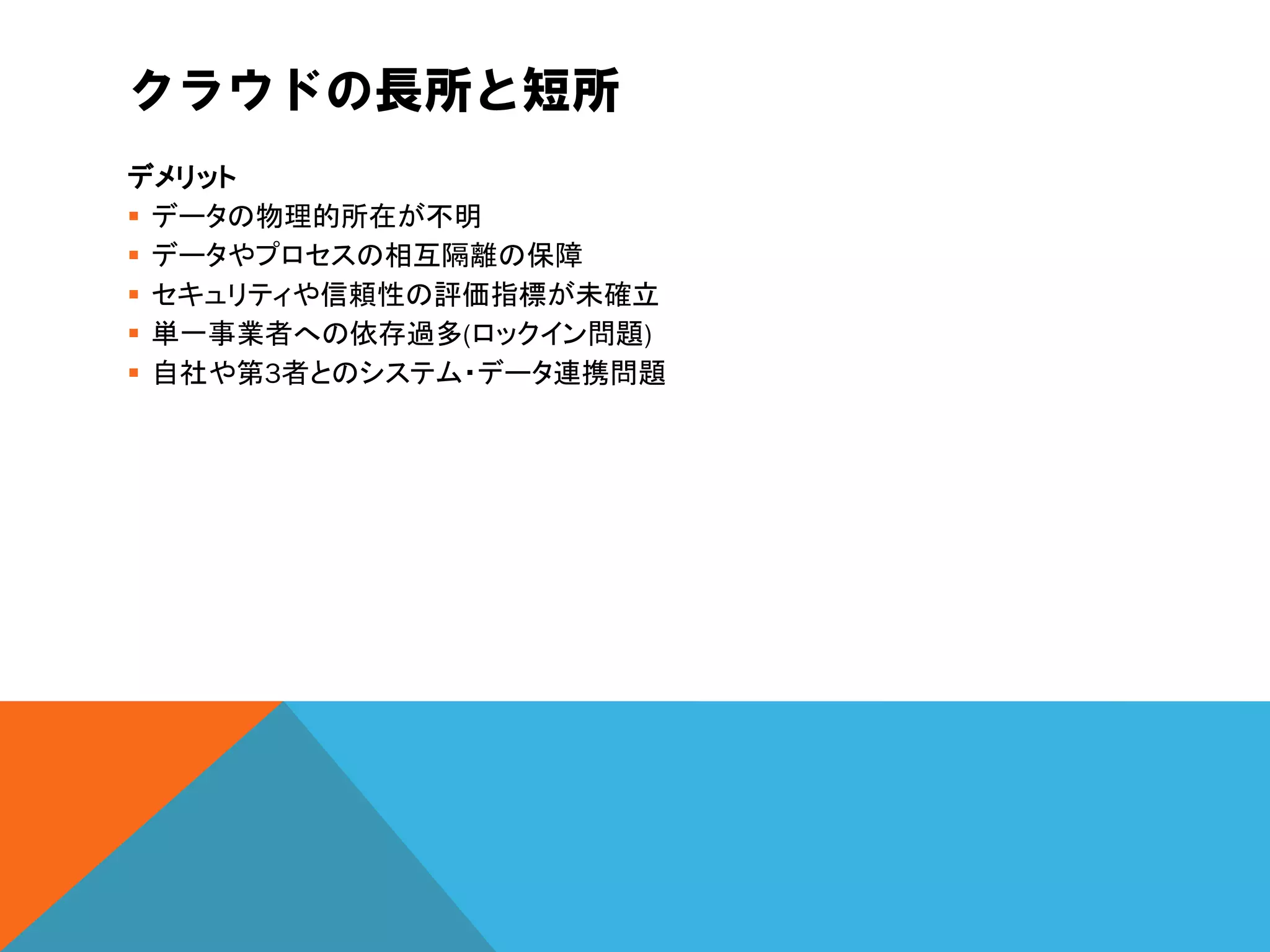 クラウドの長所と短所
デメリット
 データの物理的所在が不明
 データやプロセスの相互隔離の保障
 セキュリティや信頼性の評価指標が未確立
 単一事業者への依存過多(ロックイン問題)
 自社や第3者とのシステム・データ連携問題
 
