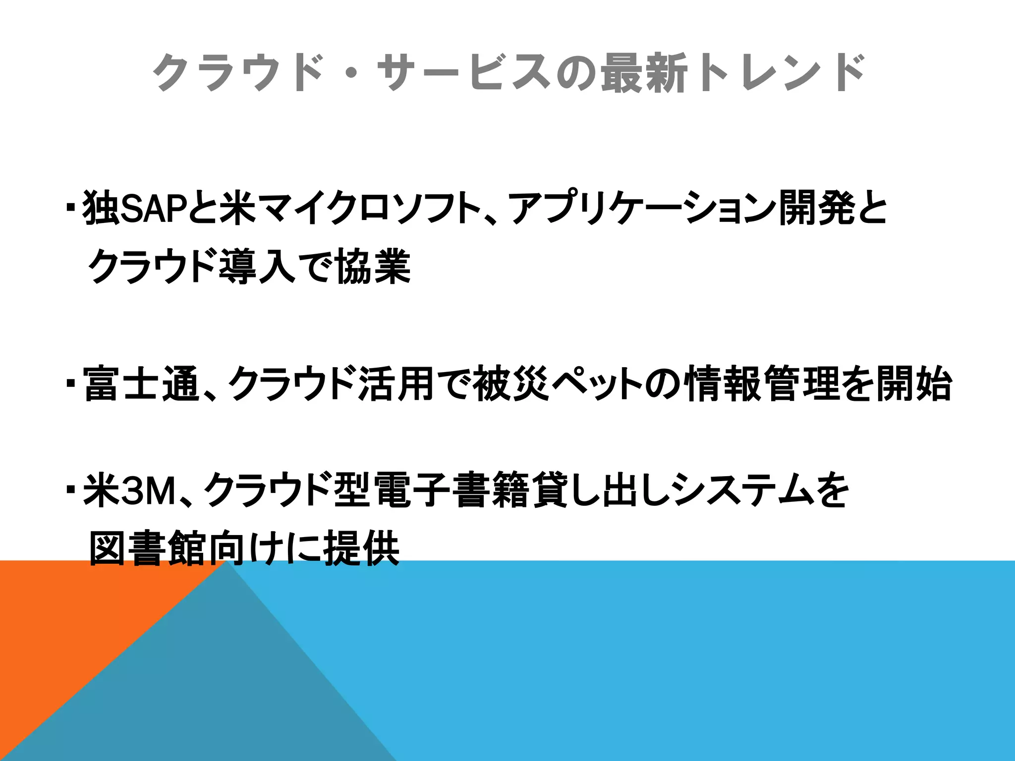クラウド・サービスの最新トレンド

・独SAPと米マイクロソフト、アプリケーション開発と
 クラウド導入で協業

・富士通、クラウド活用で被災ペットの情報管理を開始

・米3M、クラウド型電子書籍貸し出しシステムを
 図書館向けに提供
 