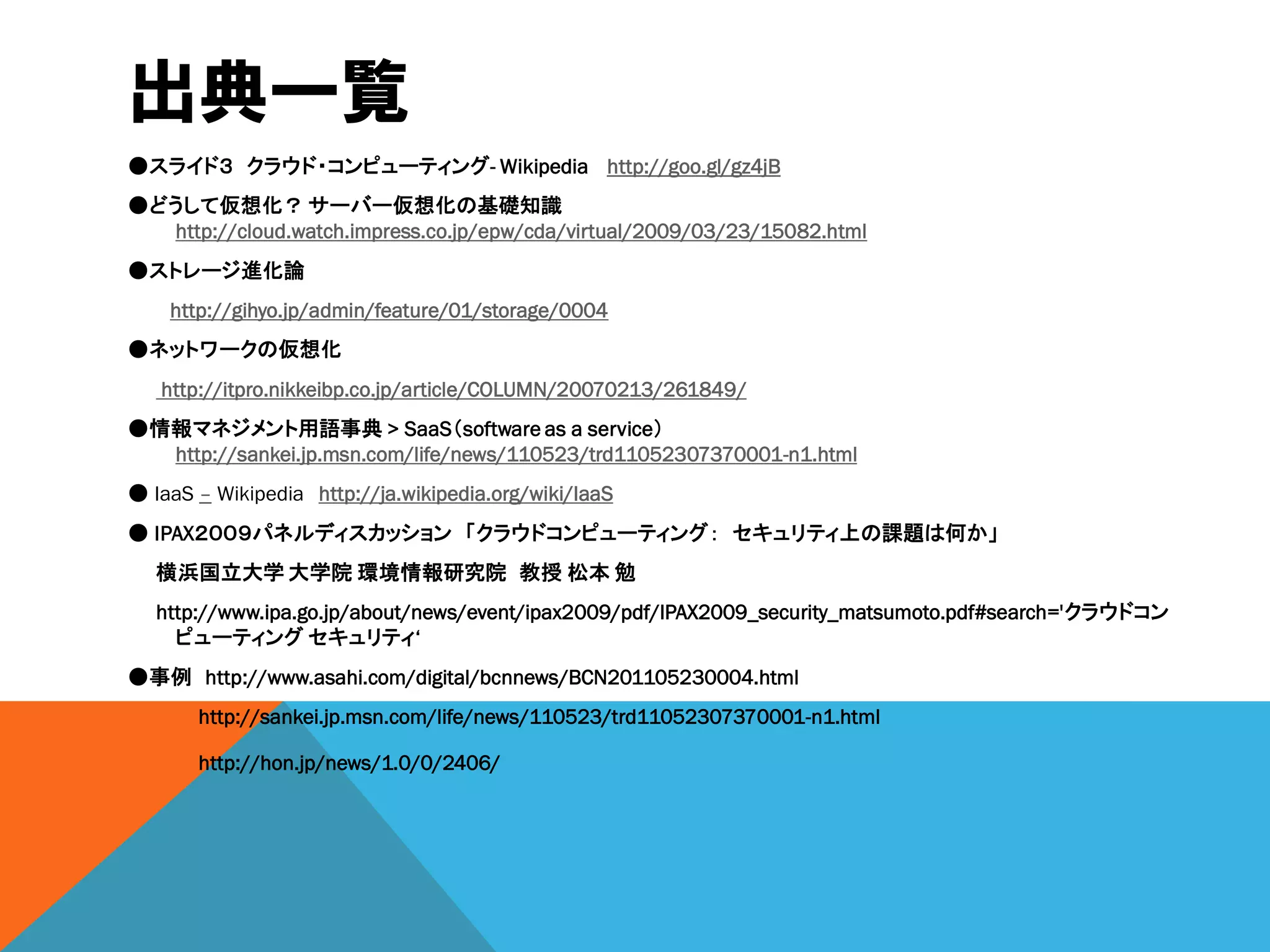 出典一覧
●スライド３ クラウド・コンピューティング- Wikipedia http://goo.gl/gz4jB
●どうして仮想化？ サーバー仮想化の基礎知識
  http://cloud.watch.impress.co.jp/epw/cda/virtual/2009/03/23/15082.html
●ストレージ進化論
    http://gihyo.jp/admin/feature/01/storage/0004
●ネットワークの仮想化
   http://itpro.nikkeibp.co.jp/article/COLUMN/20070213/261849/
●情報マネジメント用語事典 > SaaS（software as a service）
  http://sankei.jp.msn.com/life/news/110523/trd11052307370001-n1.html
● IaaS – Wikipedia http://ja.wikipedia.org/wiki/IaaS
● IPAX２００９パネルディスカッション 「クラウドコンピューティング： セキュリティ上の課題は何か」
   横浜国立大学 大学院 環境情報研究院 教授 松本 勉
   http://www.ipa.go.jp/about/news/event/ipax2009/pdf/IPAX2009_security_matsumoto.pdf#search='クラウドコン
     ピューティング セキュリティ‘
●事例 http://www.asahi.com/digital/bcnnews/BCN201105230004.html
       http://sankei.jp.msn.com/life/news/110523/trd11052307370001-n1.html

       http://hon.jp/news/1.0/0/2406/
 