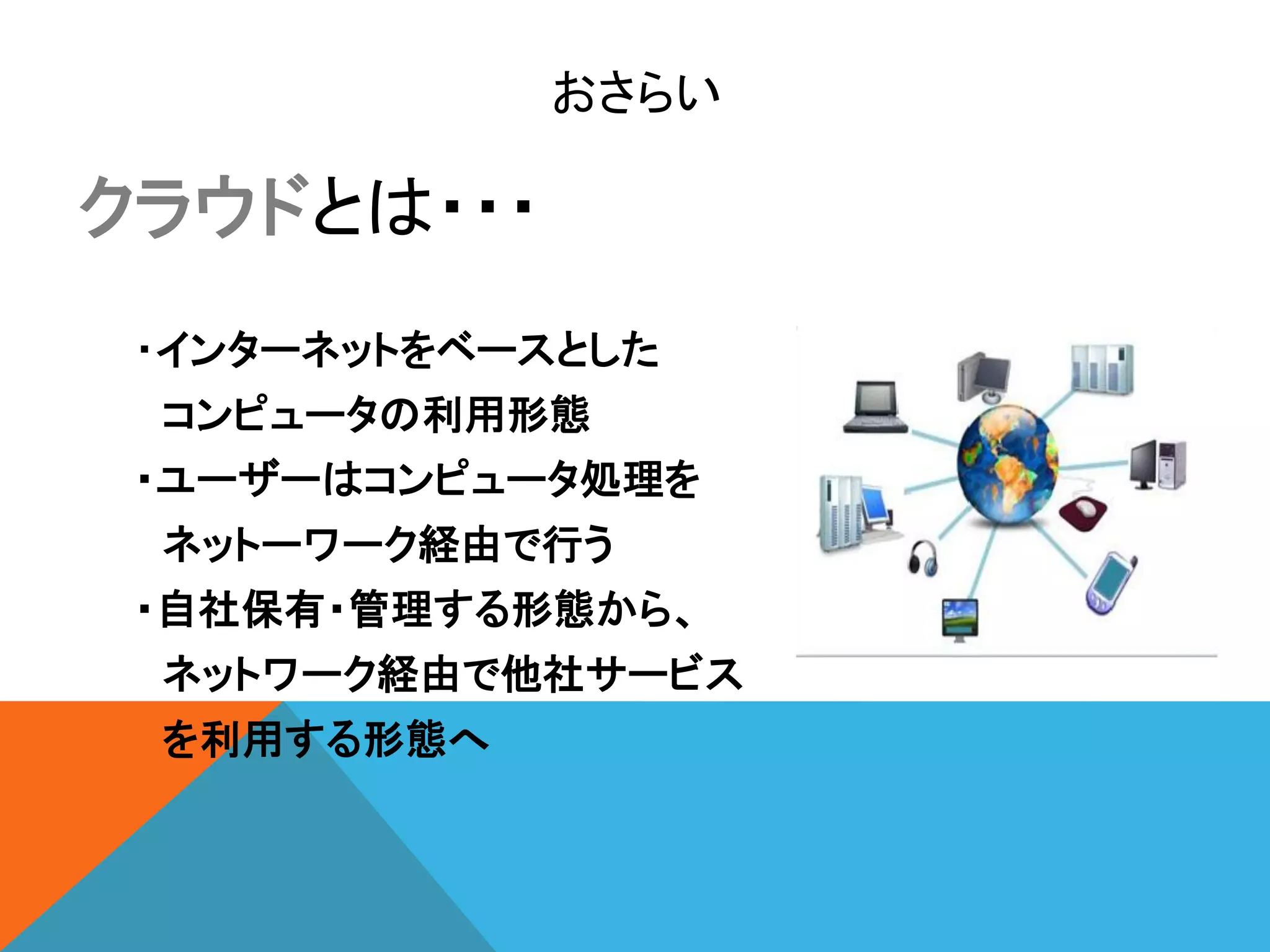 おさらい

クラウドとは・・・
 ・インターネットをベースとした
 コンピュータの利用形態
 ・ユーザーはコンピュータ処理を
 ネットーワーク経由で行う
 ・自社保有・管理する形態から、
 ネットワーク経由で他社サービス
 を利用する形態へ
 