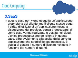 3.SaaS in questo caso non viene eseguita un’applicazione proprietaria del cliente, ma il cliente stesso paga il diritto di utilizzo di un’applicazione messa a disposizione dal provider, senza preoccuparsi di come essa venga realizzata e gestita nel cloud. L’unica preoccupazione del cliente in questo caso, oltre ovviamente alla scelta della corretta applicazione che soddisfi le sue necessità, è quella di gestire il numero di licenze richieste in funzione del numero di utenti.  