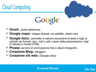 Gmail:   posta elettronica Google maps:   mappe   stradali, da satellite, street-view Google docs:   permette di salvare documenti di testo e fogli di calcolo nei formati .doc, .odt e .pdf, creare delle presentazioni, fogli di calcolo e moduli HTML Picasa : servizio di archiviazione foto e album fotografici Creazione Blog:   (blogger) Creazione siti web:   (Google sites) 