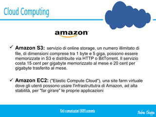 Amazon S3:   servizio di online storage, un numero illimitato di file, di dimensioni comprese tra 1 byte e 5 giga, possono essere memorizzate in S3 e distribuite via HTTP o BitTorrent. Il servizio costa 15 cent per gigabyte memorizzato al mese e 20 cent per gigabyte trasferito al mese. Amazon EC2:   ("Elastic Compute Cloud"), una site farm virtuale dove gli utenti possono usare l'infrastruttutra di Amazon, ad alta stabilità, per "far girare" le proprie applicazioni 