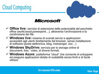 Office live:   servizio di estensione delle potenzialità del pacchetto office (world,excel,powerpoint…), attraverso l’archiviazione e la condivisione dei file. Windows live:  insieme di svariati servizi e applicazioni accessibili agli utenti direttamente dal browser, senza installazione di software (posta elettronica, blog, messenger, ecc…) Windows SkyDrive:  servizio per lo storage online di documenti, foto,  video, di diversi formati. Windows Azure:  piattaforma “cloud” che consente di sviluppare ed eseguire applicazioni dotate di scalabilità senza limiti e di facile utilizzo  