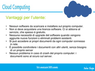 Vantaggi per l’utente: Nessun software da scaricare e installare sul proprio computer. Non si deve acquistare una licenza software. Ci si abbona al servizio, che spesso è gratuito. Nessuna necessità di upgrade del software quando vengono aggiunte nuove funzioni o eliminati problemi esistenti. Si può accedere ai propri documenti da ogni computer connesso in rete. È possibile condividere i documenti con altri utenti, senza bisogno di un proprio server Nessun problema in caso di crash del proprio computer: i documenti sono al sicuro sul server. 