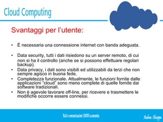 Svantaggi per l’utente: È necessaria una connessione internet con banda adeguata. Data security, tutti i dati risiedono su un server remoto, di cui non si ha il controllo (anche se si possono effettuare regolari  backup). Data privacy, i dati sono visibili ed utilizzabili da terzi che non sempre agisco in buona fede. Completezza funzionale. Attualmente, le funzioni fornite dalle  applicazioni “cloud” sono meno complete di quelle fornite dai software tradizionali. Non è agevole lavorare off-line, per ricevere e trasmettere le  modifiche occorre essere connessi. 