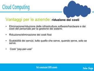Vantaggi per le aziende:   riduzione dei costi Eliminazione/riduzione delle infrastrutture software/hardware e dei costi del personale per la gestione dei sistemi. Riduzione/eliminazione dei costi fissi Scalabilità dei servizi, tutto quello che serve, quando serve, solo se serve. Costi “pay-per-use” 