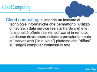 Cloud computing:   si intende un insieme di tecnologie informatiche che permettono l'utilizzo di risorse, i data service (servizi hardware) e le funzionalità offerte (servizi software) in remoto. Le risorse dovrebbero risiedere prevalentemente sui server web (“le nuvole”) piuttosto che “diffusi” sui singoli computer connessi in rete.  