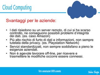 Svantaggi per le aziende: I dati risiedono su un server remoto, di cui si ha scarso controllo, ne conseguono possibili problemi d’integrità dei dati. (es. caso Amazon) Più alto rischio di furto di dati e informazioni, non sempre tutelata della privacy. (es. Playstation Network) Servizi standardizzati, non sempre soddisfano a pieno le esigenze aziendali. Non è agevole lavorare off-line, per ricevere e trasmettere le modifiche occorre essere connessi. 