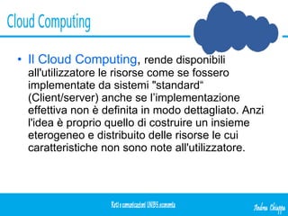 Il Cloud Computing ,  rende disponibili all'utilizzatore le risorse come se fossero implementate da sistemi "standard“ (Client/server) anche se l’implementazione effettiva non è definita in modo dettagliato. Anzi l'idea è proprio quello di costruire un insieme eterogeneo e distribuito delle risorse le cui caratteristiche non sono note all'utilizzatore.  
