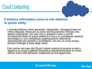 Il sistema informatico come la rete elettrica: la quinta utility: L’energia elettrica viene generata, trasportata, immagazzinata ed infine utilizzata. Nessuno sa dove stia fisicamente l’energia che stiamo utilizzando, ma solo che in qualche modo ci arriva. Ovviamente dietro la presa elettrica si trova un complesso sistema tecnologico e una complessa organizzazione altamente specializzata per gestirlo e controllarlo, ma con un unico scopo: portare l’energia a casa degli utenti. Così anche nel caso del Cloud l’utente scarica la propria e-mail o aggiorna la propria galleria fotografica disinteressandosi di come i servizi siano stati generati, trasportati ed immagazzinati. 