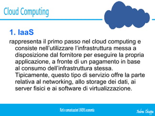 1. IaaS   rappresenta il primo passo nel cloud computing e consiste nell’utilizzare l’infrastruttura messa a disposizione dal fornitore per eseguire la propria applicazione, a fronte di un pagamento in base al consumo dell’infrastruttura stessa. Tipicamente, questo tipo di servizio offre la parte relativa al networking, allo storage dei dati, ai server fisici e ai software di virtualizzazione. 