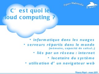 C’est quoi le cloud computing ?  informatique dans les nuages serveurs répartis dans le monde  (mémoire, capacité de calcul…) liés par un réseau : internet locataire du système utilisation d’un navigateur web 