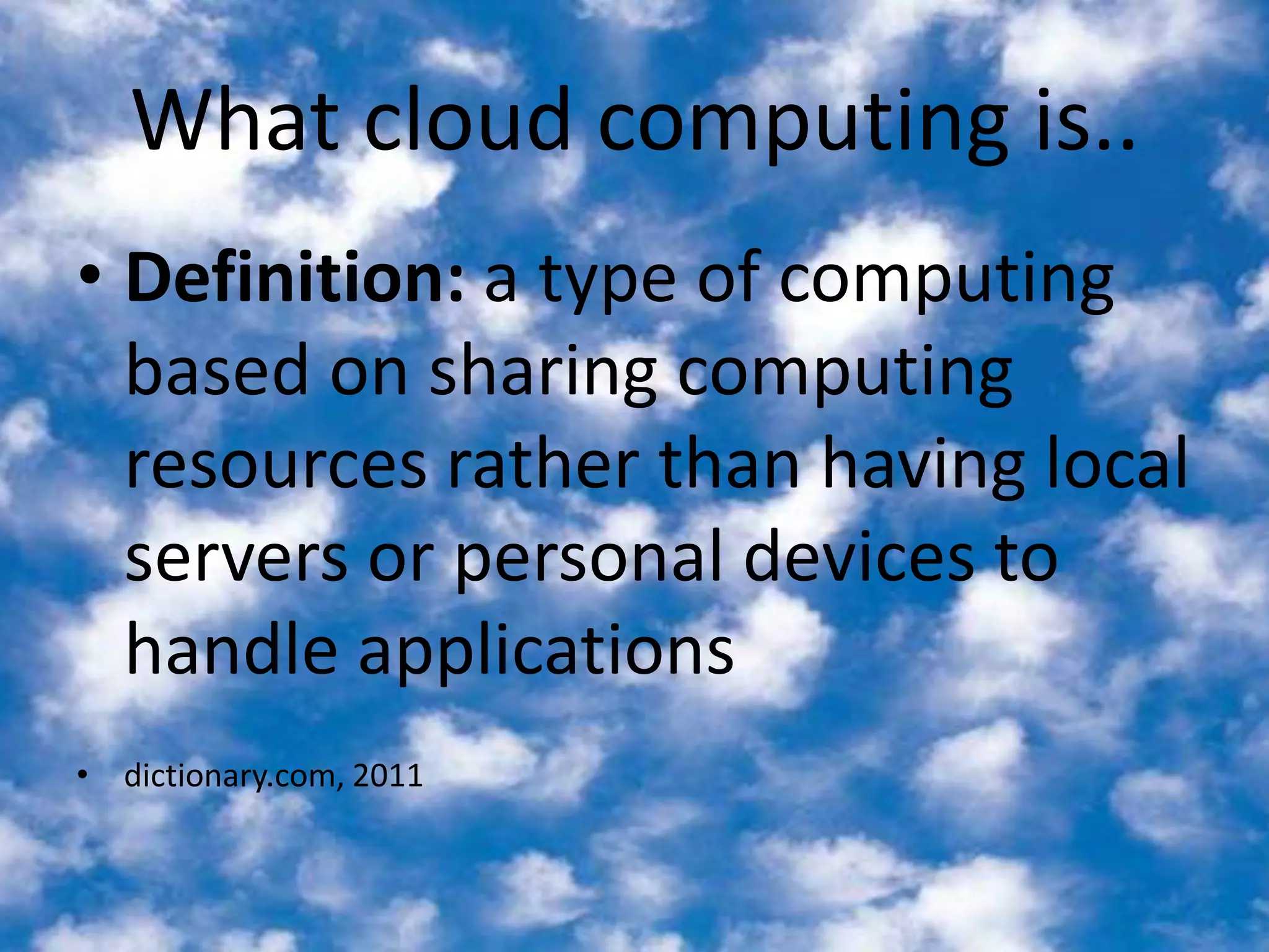 What cloud computing is..Definition: a type of computing based on sharing computing resources rather than having local servers or personal devices to handle applications dictionary.com, 2011