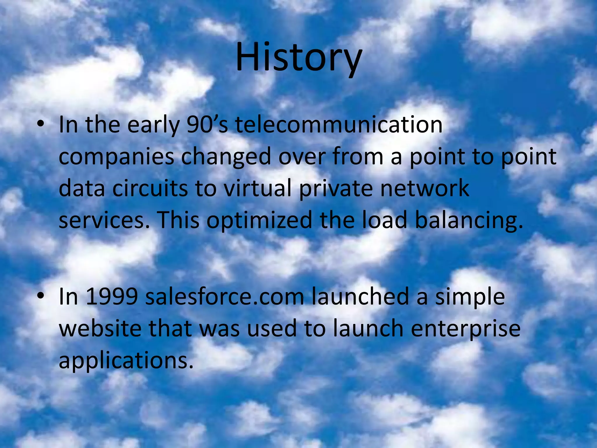 HistoryIn the early 90’s telecommunication companies changed over from a point to point data circuits to virtual private network services. This optimized the load balancing. In 1999 salesforce.com launched a simple website that was used to launch enterprise applications. 