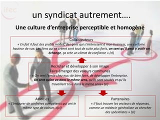 un syndicat autrement….
    Une culture d’entreprise perceptible et homogène
                                            Collaborateurs
      « En fait il faut des profils mixtes, des gens qui s’intéressent à mon business, une certaine
   hauteur de vue. Les liens qui se créent sont tout de suite plus forts, on sent qu’il peut y avoir un
                              échange, ça crée un climat de confiance » (cl)


                               Recruter et développer à son image
                              Faire émerger des valeurs communes
                 « On sent l’envie chez eux: de bien faire, de développer l’entreprise.
                  On sent qu’on va dans le même sens, qu’ils sont soudés et qu’ils
                               travaillent tous dans le même sens» (cl)



                   Associés                                               Partenaires
« S’entourer de confrères compétents qui ont le            « Il faut trouver les vecteurs de réponses,
          même type de valeurs »(cl)                      comme un médecin généraliste va chercher
                                                                       des spécialistes » (cl)
 