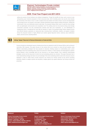 Elysium Technologies Private Limited
                                     ISO 9001:2008 A leading Research and Development Division
                                     Madurai | Chennai | Trichy | Coimbatore | Kollam| Singapore
                                     Website: elysiumtechnologies.com, elysiumtechnologies.info
                                     Email: info@elysiumtechnologies.com


                                     IEEE Final Year Project List 2011-2012
                without the burden of local hardware and software management. Though the benefits are clear, such a service is also
                relinquishing users’ physical possession of their outsourced data, which inevitably poses new security risks towards
                the correctness of the data in cloud. In order to address this new problem and further achieve a secure and dependable
                cloud storage service, we propose in this paper a flexible distributed storage integrity auditing mechanism, utilizing the
                homomorphic token and distributed erasure-coded data. The proposed design allows users to audit the cloud storage
                with very lightweight communication and computation cost. The auditing result not only ensures strong cloud storage
                correctness guarantee, but also simultaneously achieves fast data error localization, i.e., the identification of
                misbehaving server. Considering the cloud data are dynamic in nature, the proposed design further supports secure
                and efficient dynamic operations on outsourced data, including block modification, deletion, and append. Analysis
                shows the proposed scheme is highly efficient and resilient against Byzantine failure, malicious data modification
                attack, and even server colluding attacks.




.
    63     Utilizing “Opaque” Resources for Revenue Enhancement on Clouds and Grids




               Clouds and grids are distributed resource infrastructures that are subjected to both On Demand (OD) as well as Advance
               reservation (AR) requests. This paper focuses on the revenue that can be earned on cloud and grid systems using
               different matchmaking strategies that map requests to resources. Existing research on matchmaking uses a priori
               knowledge of the local scheduling policy used at the resources. However, in these dynamic and heterogeneous systems
               having detailed a priori knowledge about all the resources is not always feasible. Thus, traditional matchmaking
               strategies cannot use the resources for which the local scheduling policies are unknown. This paper discusses how a
               novel matchmaking strategy that does not use knowledge of the local scheduling policies used at the resources may be
               deployed in order to utilize these un-used resources and improve the revenue earned by the service providing
               enterprise. Based on analytic bounds and simulation, insights gained into system behaviour and revenue earned are
               presented.




Madurai                                             Trichy                                                   Kollam
Elysium Technologies Private Limited                Elysium Technologies Private Limited                     Elysium Technologies Private Limited
230, Church Road, Annanagar,                        3rd Floor,SI Towers,                                     Surya Complex,Vendor junction,
Madurai , Tamilnadu – 625 020.                      15 ,Melapudur , Trichy,                                  kollam,Kerala – 691 010.
Contact : 91452 4390702, 4392702, 4394702.          Tamilnadu – 620 001.                                     Contact : 91474 2723622.
eMail: info@elysiumtechnologies.com                 Contact : 91431 - 4002234.                               eMail: elysium.kollam@gmail.com
                                                    eMail: elysium.trichy@gmail.com


                                                                              20
 