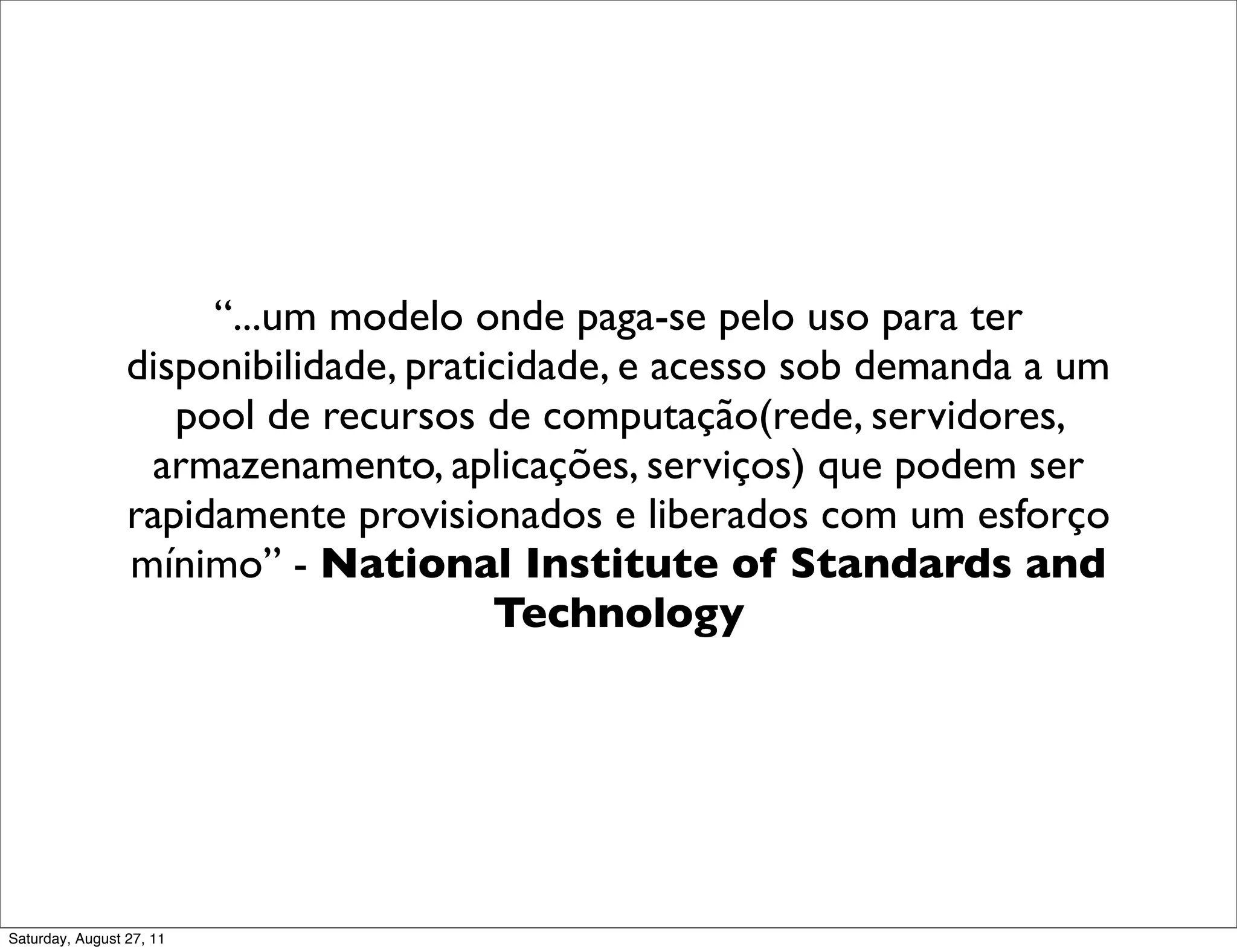 “...um modelo onde paga-se pelo uso para ter disponibilidade, praticidade, e acesso sob demanda a um pool de recursos de computação(rede, servidores, armazenamento, aplicações, serviços) que podem ser rapidamente provisionados e liberados com um esforço mínimo” - National Institute of Standards and Technology Saturday, August 27, 11 