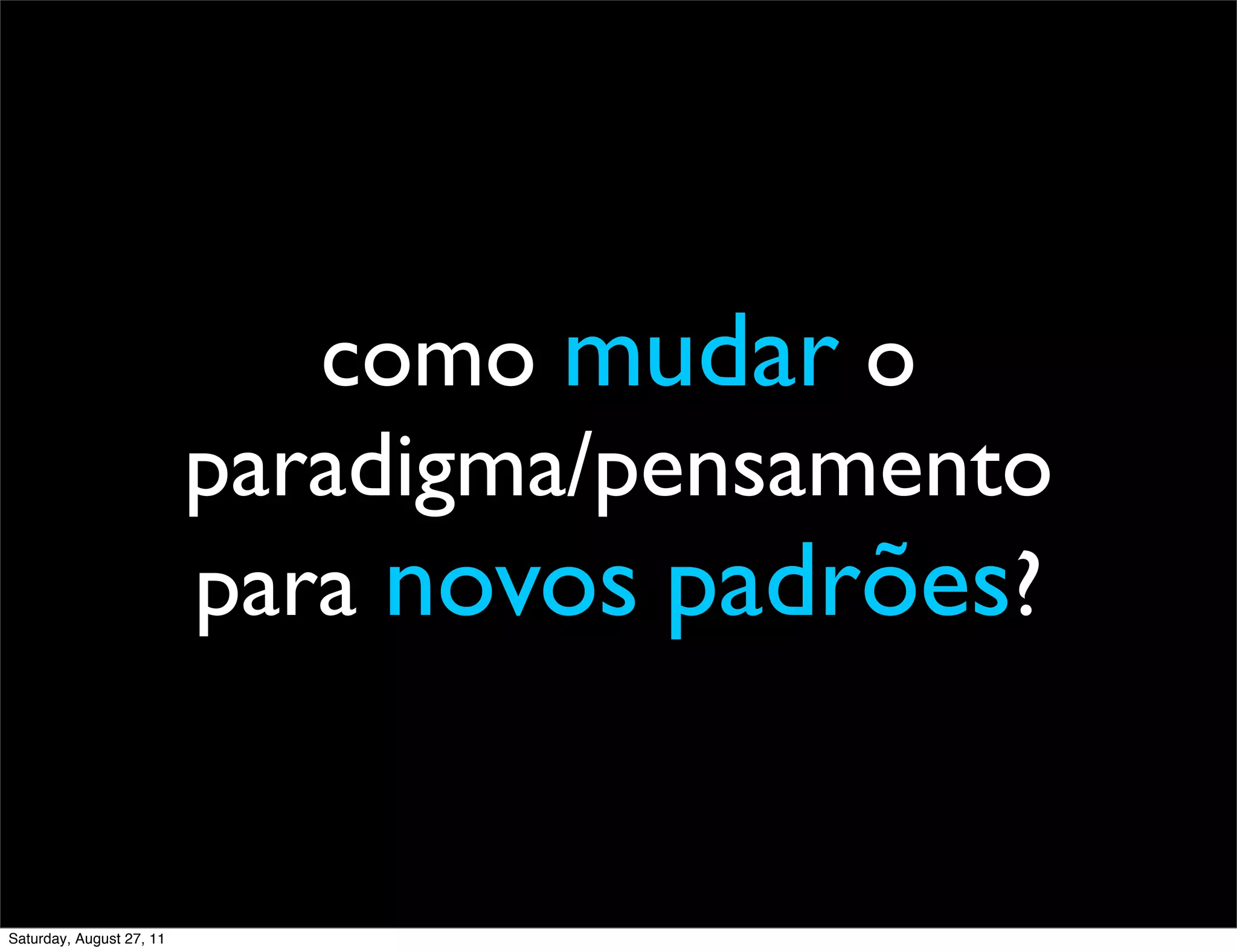 como mudar o paradigma/pensamento para novos padrões? Saturday, August 27, 11 