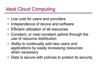 Ideal Cloud Computing Low cost for users and providers Independence of device and software Efficient utilization of all resources Constant, or near-constant uptime through the use of resource distribution Ability to continually add new users and applications by easily increasing resources when necessary Data is secure with policies to protect its security 