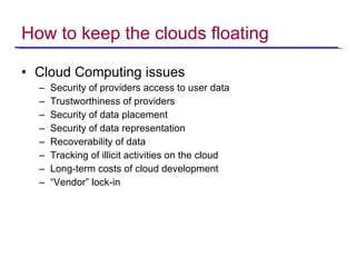 How to keep the clouds floating Cloud Computing issues Security of providers access to user data Trustworthiness of providers Security of data placement Security of data representation Recoverability of data Tracking of illicit activities on the cloud Long-term costs of cloud development “ Vendor” lock-in  