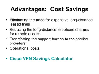 Eliminating the need for expensive long-distance leased lines  Reducing the long-distance telephone charges for remote access.  Transferring the support burden to the service providers  Operational costs   Cisco VPN Savings Calculator  Advantages:  Cost Savings 