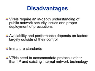 VPNs require an in-depth understanding of public network security issues and proper deployment of precautions Availability and performance depends on factors largely outside of their control  Immature standards  VPNs need to accommodate protocols other than IP and existing internal network technology  Disadvantages 