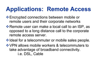 Applications:  Remote Access Encrypted connections between mobile or remote users and their corporate networks Remote user can make a local call to an ISP, as opposed to a long distance call to the corporate remote access server.  Ideal for a telecommuter or mobile sales people.  VPN allows mobile workers & telecommuters to take advantage of broadband connectivity.    i.e. DSL, Cable 