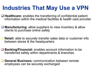 Industries That May Use a VPN Healthcare:  enables the transferring of confidential patient information within the medical facilities & health care provider Manufacturing : allow suppliers to view inventory & allow clients to purchase online safely Retail:  able to securely transfer sales data or customer info between stores & the headquarters Banking/Financial:  enables account information to be transferred safely within departments & branches General Business:  communication between remote employees can be securely exchanged 