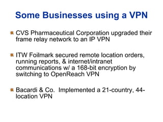 Some Businesses using a VPN CVS Pharmaceutical Corporation upgraded their frame relay network to an IP VPN ITW Foilmark secured remote location orders, running reports, & internet/intranet communications w/ a 168-bit encryption by switching to OpenReach VPN Bacardi & Co.  Implemented a 21-country, 44-location VPN 
