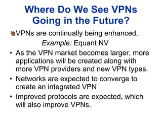Where Do We See VPNs Going in the Future? VPNs are continually being enhanced.  Example:  Equant NV As the VPN market becomes larger, more applications will be created along with more VPN providers and new VPN types. Networks are expected to converge to create an integrated VPN Improved protocols are expected, which will also improve VPNs. 