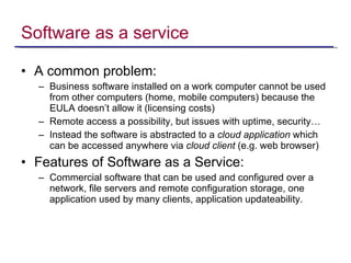 Software as a service A common problem: Business software installed on a work computer cannot be used from other computers (home, mobile computers) because the EULA doesn’t allow it (licensing costs) Remote access a possibility, but issues with uptime, security… Instead the software is abstracted to a  cloud application  which can be accessed anywhere via  cloud client  (e.g. web browser) Features of Software as a Service: Commercial software that can be used and configured over a network, file servers and remote configuration storage, one application used by many clients, application updateability.  