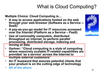 What is Cloud Computing? Multiple Choice: Cloud Computing is… A way to access applications hosted on the web through your web browser (Software as a Service -- SaaS)‏ A pay-as-you-go model for IT resources accessed over the Internet (Platform as a Service – PaaS)‏ Use of commodity computers, distributed throughout an internet, to perform parallel processing, distributed storage, indexing and mining of data Gartner: “Cloud computing is a style of computing where massively scalable IT-related capabilities are provided ‘as a service’ across the Internet to multiple external customers” An IT buzzword that assures potential clients that your product is on the cutting edge of technology All of the above 